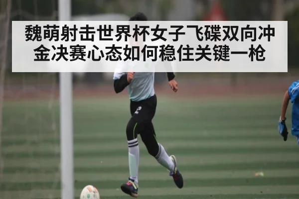 魏萌射击世界杯女子飞碟双向冲金决赛心态如何稳住关键一枪