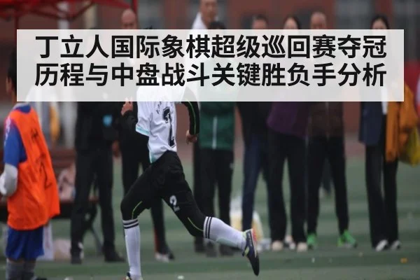 丁立人国际象棋超级巡回赛夺冠历程与中盘战斗关键胜负手分析